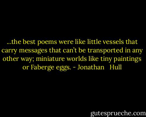 ...the best poems were like little vessels that carry messages that can’t be transported in any other way; miniature worlds like tiny paintings or Faberge eggs. - Jonathan   Hull