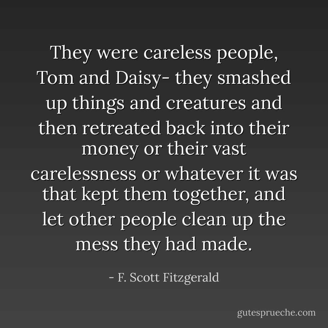 They were careless people, Tom and Daisy- they smashed up things and creatures and then retreated back into their money or their vast carelessness or whatever it was that kept them together, and let other people clean up the mess they had made. - F. Scott Fitzgerald