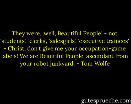 They were...well, Beautiful People! - not 'students', 'clerks', 'salesgirls', 'executive trainees' - Christ, don't give me your occupation-game labels! We are Beautiful People, ascendant from your robot junkyard. - Tom Wolfe