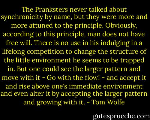 The Pranksters never talked about synchronicity by name, but they were more and more attuned to the principle. Obviously, according to this principle, man does not have free will. There is no use in his indulging in a lifelong competition to change the structure of the little environment he seems to be trapped in. But one could see the larger pattern and move with it - Go with the flow! - and accept it and rise above one's immediate environment and even alter it by accepting the larger pattern and growing with it. - Tom Wolfe