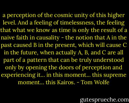 a perception of the cosmic unity of this higher level. And a feeling of timelessness, the feeling that what we know as time is only the result of a naive faith in causality - the notion that A in the past caused B in the present, which will cause C in the future, when actually A, B, and C are all part of a pattern that can be truly understood only by opening the doors of perception and experiencing it... in this moment... this supreme moment... this Kairos. - Tom Wolfe