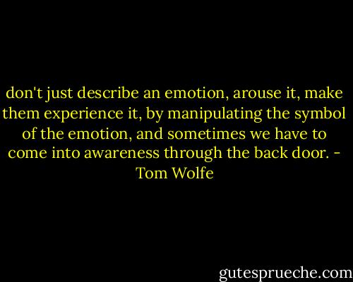 don't just describe an emotion, arouse it, make them experience it, by manipulating the symbol of the emotion, and sometimes we have to come into awareness through the back door. - Tom Wolfe