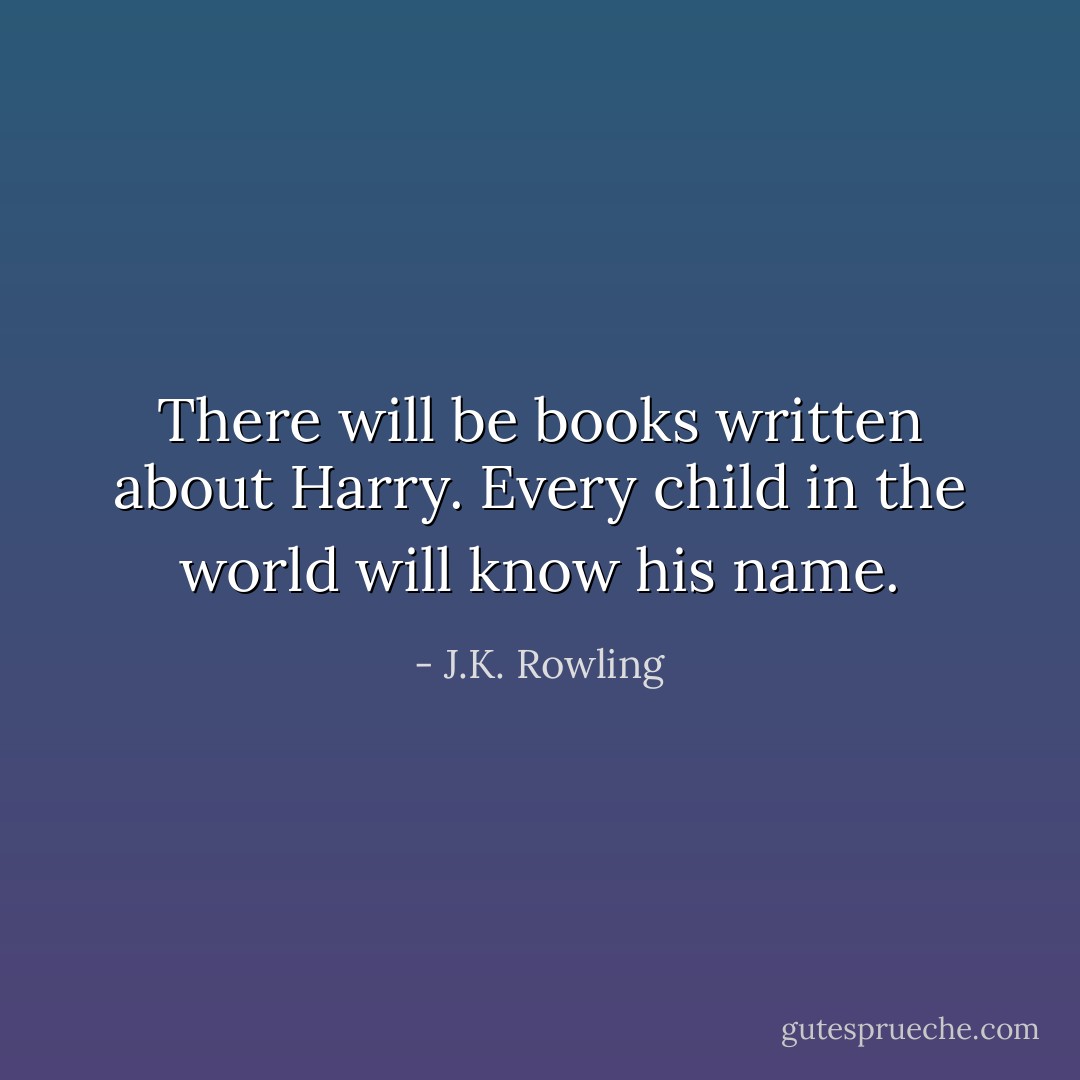 There will be books written about Harry. Every child in the world will know his name. - J.K. Rowling