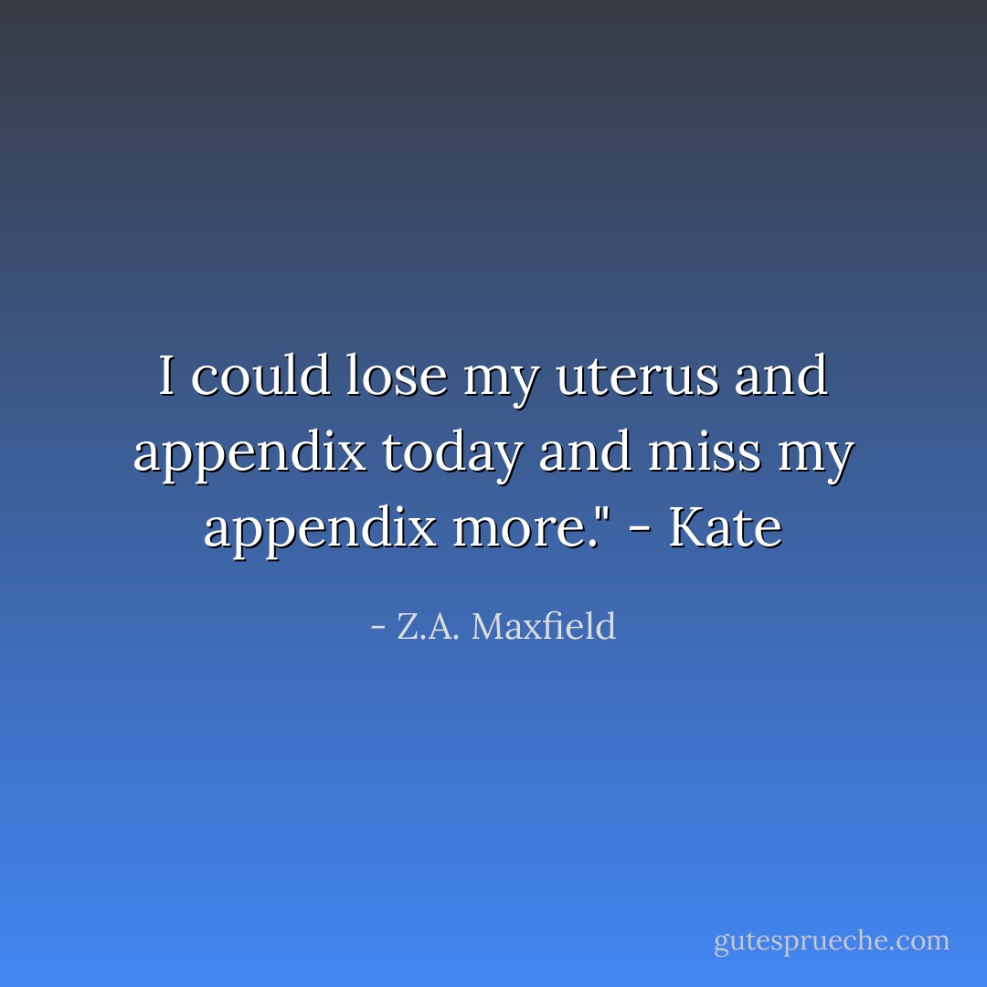 I could lose my uterus and appendix today and miss my appendix more." - Kate - Z.A. Maxfield