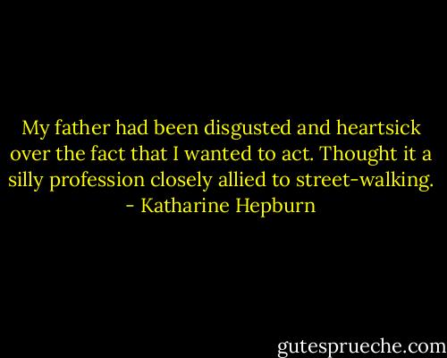 My father had been disgusted and heartsick over the fact that I wanted to act. Thought it a silly profession closely allied to street-walking. - Katharine Hepburn