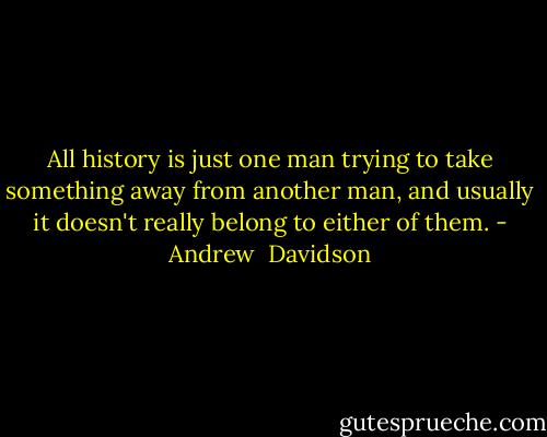 All history is just one man trying to take something away from another man, and usually it doesn't really belong to either of them. - Andrew  Davidson