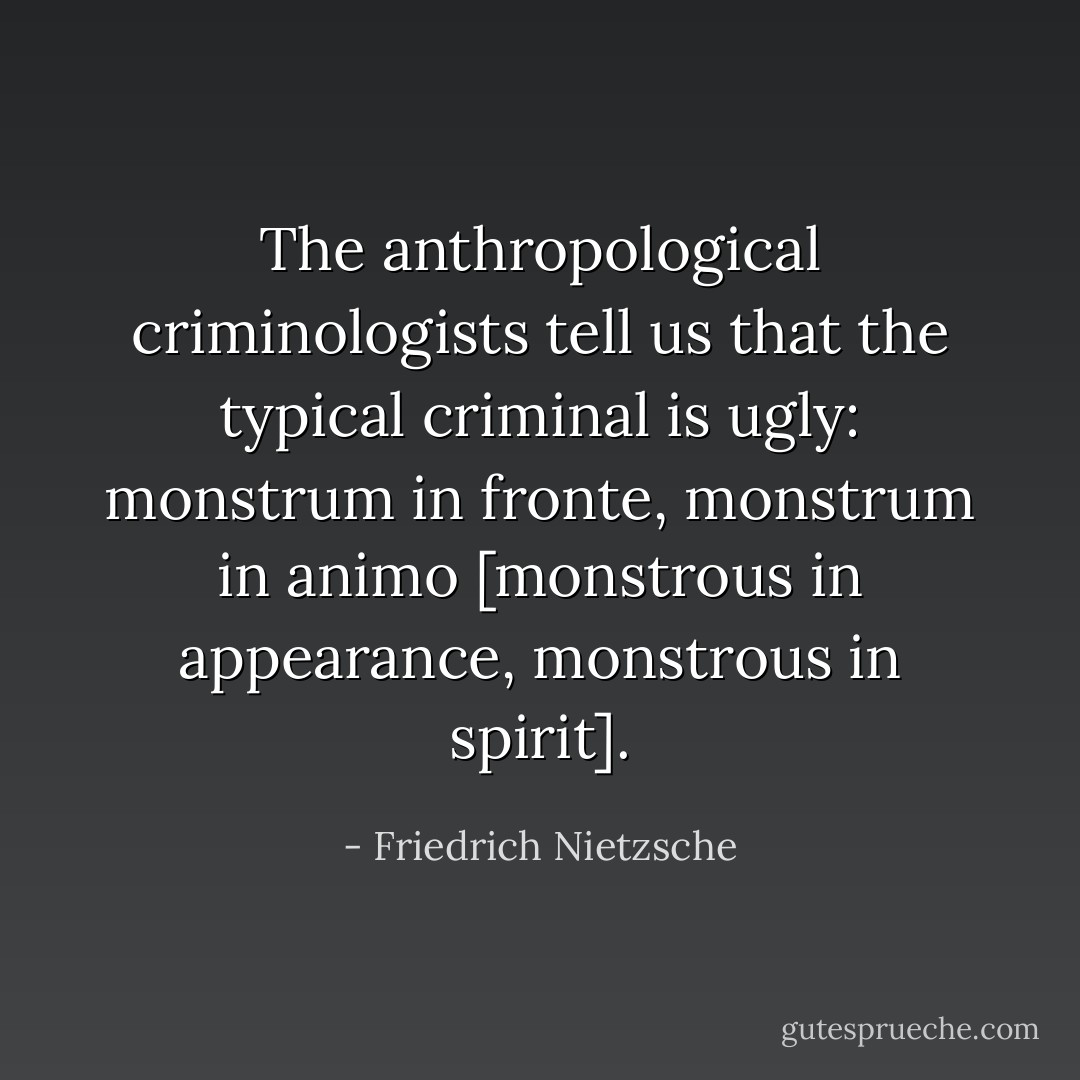 The anthropological criminologists tell us that the typical criminal is ugly: monstrum in fronte, monstrum in animo [monstrous in appearance, monstrous in spirit]. - Friedrich Nietzsche