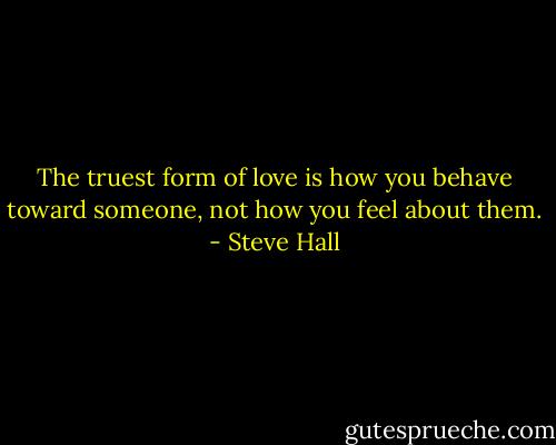 The truest form of love is how you behave toward someone, not how you feel about them. - Steve Hall