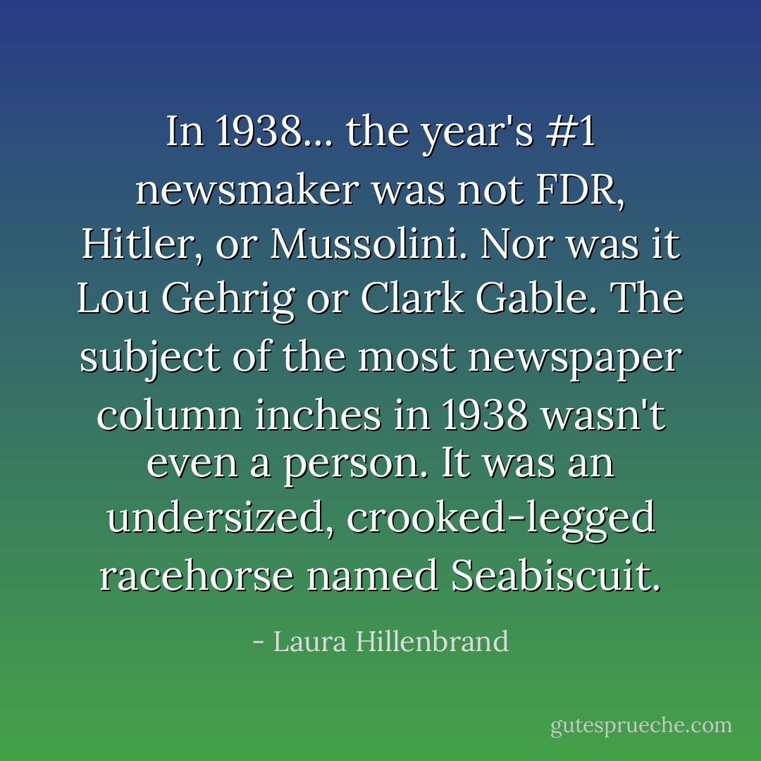 In 1938... the year's #1 newsmaker was not FDR, Hitler, or Mussolini. Nor was it Lou Gehrig or Clark Gable. The subject of the most newspaper column inches in 1938 wasn't even a person. It was an undersized, crooked-legged racehorse named Seabiscuit. - Laura Hillenbrand