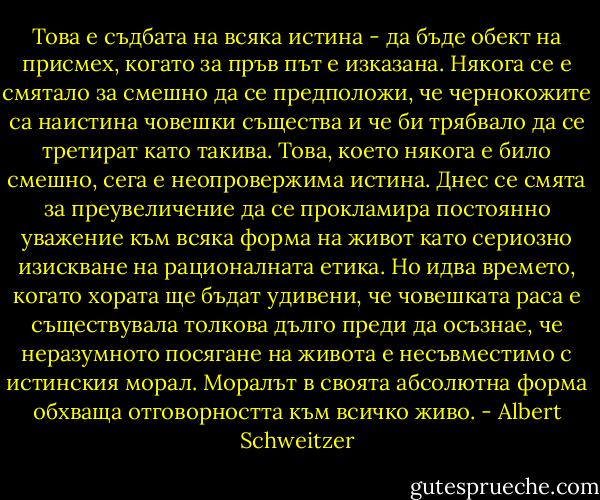 Това е съдбата на всяка истина - да бъде обект на присмех, когато за пръв път е изказана. Някога се е смятало за смешно да се предположи, че чернокожите са наистина човешки същества и че би трябвало да се третират като такива. Това, което някога е било смешно, сега е неопровержима истина. Днес се смята за преувеличение да се прокламира постоянно уважение към всяка форма на живот като сериозно изискване на рационалната етика. Но идва времето, когато хората ще бъдат удивени, че човешката раса е съществувала толкова дълго преди да осъзнае, че неразумното посягане на живота е несъвместимо с истинския морал. Моралът в своята абсолютна форма обхваща отговорността към всичко живо. - Albert Schweitzer
