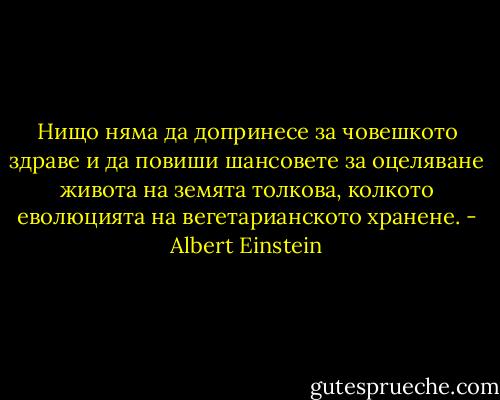 Нищо няма да допринесе за човешкото здраве и да повиши шансовете за оцеляване живота на земята толкова, колкото еволюцията на вегетарианското хранене. - Albert Einstein