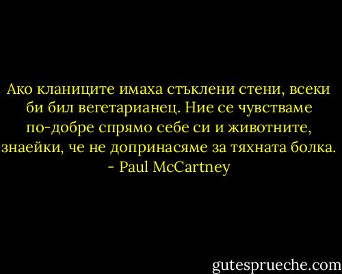 Ако кланиците имаха стъклени стени, всеки би бил вегетарианец. Ние се чувстваме по-добре спрямо себе си и животните, знаейки, че не допринасяме за тяхната болка. - Paul McCartney