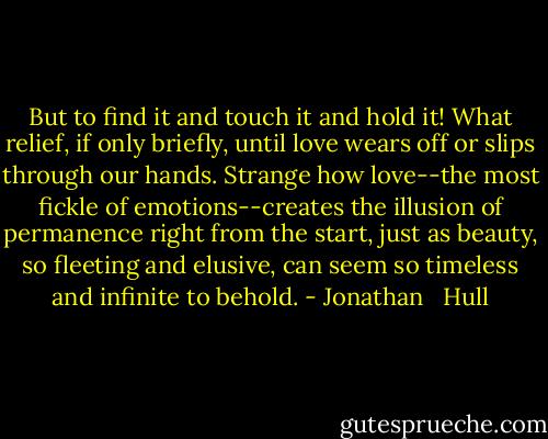 But to find it and touch it and hold it! What relief, if only briefly, until love wears off or slips through our hands. Strange how love--the most fickle of emotions--creates the illusion of permanence right from the start, just as beauty, so fleeting and elusive, can seem so timeless and infinite to behold. - Jonathan   Hull