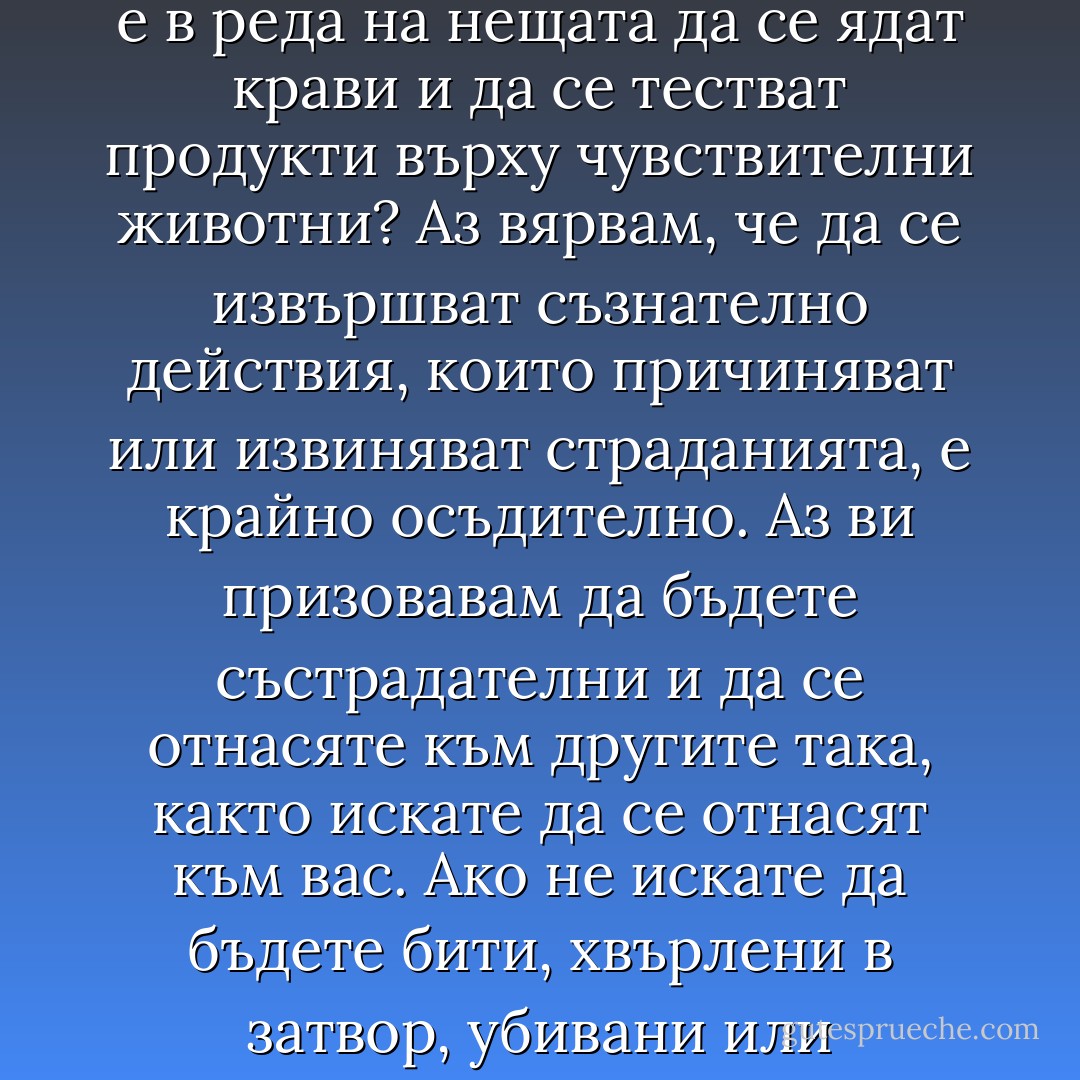 Бихте ли изяли вашата домашна котка или бихте ли накарали психически недоразвито дете да влезе в печката? Ако не, тогава защо е в реда на нещата да се ядат крави и да се тестват продукти върху чувствителни животни? Аз вярвам, че да се извършват съзнателно действия, които причиняват или извиняват страданията, е крайно осъдително. Аз ви призовавам да бъдете състрадателни и да се отнасяте към другите така, както искате да се отнасят към вас. Ако не искате да бъдете бити, хвърлени в затвор, убивани или измъчвани, тогава вие не бива да извинявате подобно поведение спрямо някого - бил той човек или не. - Moby