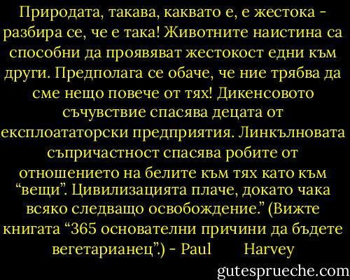 Природата, такава, каквато е, е жестока - разбира се, че е така! Животните наистина са способни да проявяват жестокост едни към други. Предполага се обаче, че ние трябва да сме нещо повече от тях! Дикенсовото съчувствие спасява децата от експлоататорски предприятия. Линкълновата съпричастност спасява робите от отношението на белите към тях като към “вещи”. Цивилизацията плаче, докато чака всяко следващо освобождение.” (Вижте книгата “365 основателни причини да бъдете вегетарианец”.) - Paul        Harvey