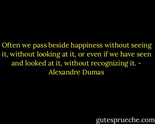 Often we pass beside happiness without seeing it, without looking at it, or even if we have seen and looked at it, without recognizing it. - Alexandre Dumas
