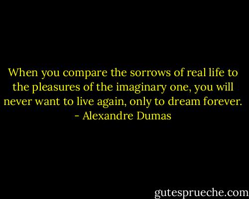 When you compare the sorrows of real life to the pleasures of the imaginary one, you will never want to live again, only to dream forever. - Alexandre Dumas