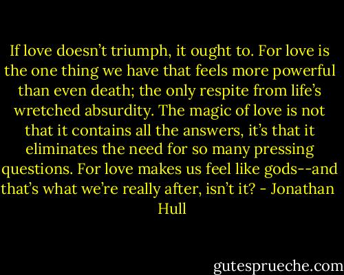 If love doesn’t triumph, it ought to. For love is the one thing we have that feels more powerful than even death; the only respite from life’s wretched absurdity. The magic of love is not that it contains all the answers, it’s that it eliminates the need for so many pressing questions. For love makes us feel like gods--and that’s what we’re really after, isn’t it? - Jonathan   Hull