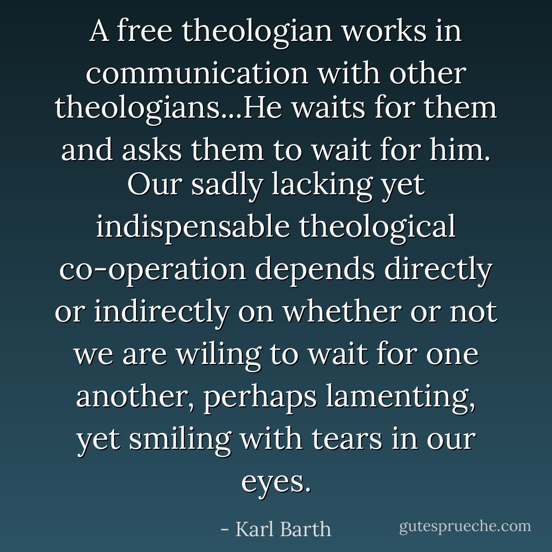 A free theologian works in communication with other theologians...He waits for them and asks them to wait for him. Our sadly lacking yet indispensable theological co-operation depends directly or indirectly on whether or not we are wiling to wait for one another, perhaps lamenting, yet smiling with tears in our eyes. - Karl Barth