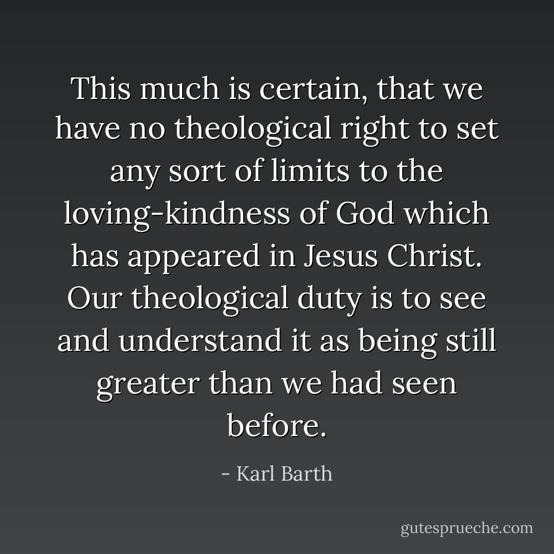 This much is certain, that we have no theological right to set any sort of limits to the loving-kindness of God which has appeared in Jesus Christ. Our theological duty is to see and understand it as being still greater than we had seen before. - Karl Barth