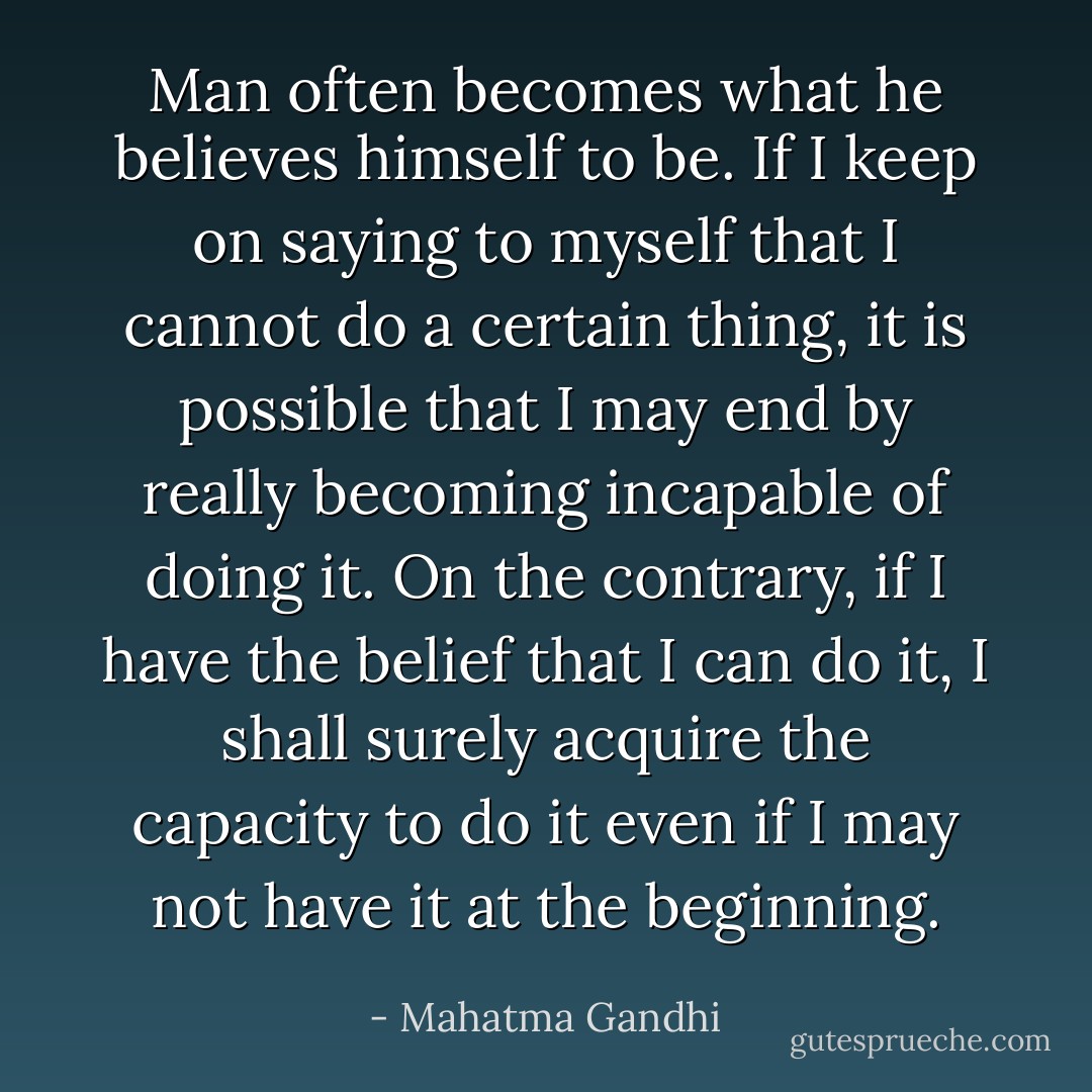 Man often becomes what he believes himself to be. If I keep on saying to myself that I cannot do a certain thing, it is possible that I may end by really becoming incapable of doing it. On the contrary, if I have the belief that I can do it, I shall surely acquire the capacity to do it even if I may not have it at the beginning. - Mahatma Gandhi