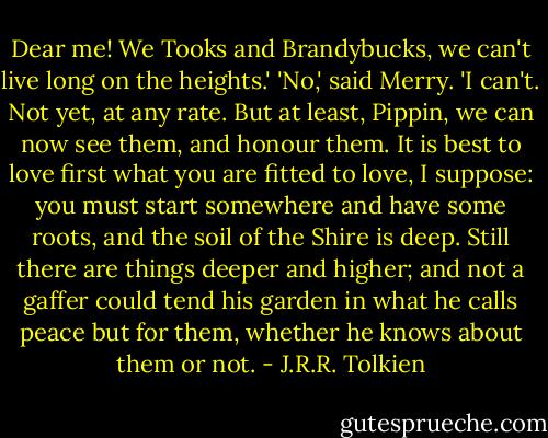 Dear me! We Tooks and Brandybucks, we can't live long on the heights.'<br />'No,' said Merry. 'I can't. Not yet, at any rate. But at least, Pippin, we can now see them, and honour them. It is best to love first what you are fitted to love, I suppose: you must start somewhere and have some roots, and the soil of the Shire is deep. Still there are things deeper and higher; and not a gaffer could tend his garden in what he calls peace but for them, whether he knows about them or not. - J.R.R. Tolkien