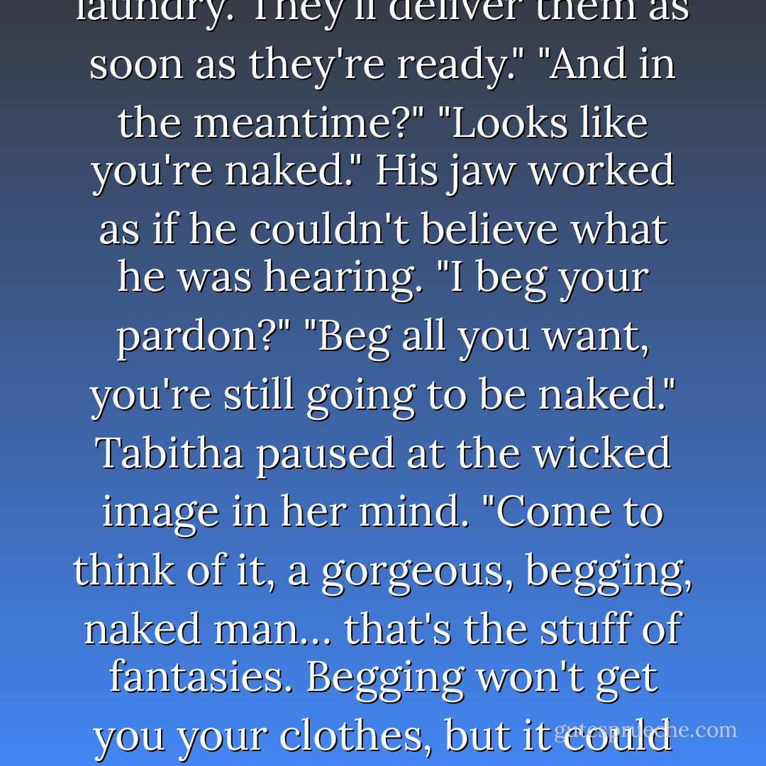 Keep your shirt on," she said with a laugh at her bad joke. "Your clothes are at the laundry. They'll<br />deliver them as soon as they're ready."<br />"And in the meantime?"<br />"Looks like you're naked."<br />His jaw worked as if he couldn't believe what he was hearing. "I beg your pardon?"<br />"Beg all you want, you're still going to be naked." Tabitha paused at the wicked image in her mind.<br />"Come to think of it, a gorgeous, begging, naked man… that's the stuff of fantasies. Begging won't get<br />you your clothes, but it could get you something else." She wiggled her eyebrows at him. - Sherrilyn Kenyon