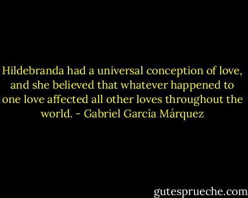 Hildebranda had a universal conception of love, and she believed that whatever happened to one love affected all other loves throughout the world. - Gabriel García Márquez
