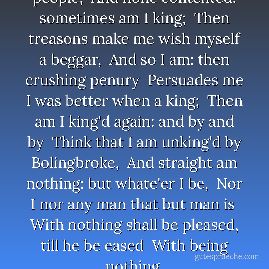 Thus play I in one person many people, <br />And none contented: sometimes am I king; <br />Then treasons make me wish myself a beggar, <br />And so I am: then crushing penury <br />Persuades me I was better when a king; <br />Then am I king'd again: and by and by <br />Think that I am unking'd by Bolingbroke, <br />And straight am nothing: but whate'er I be, <br />Nor I nor any man that but man is <br />With nothing shall be pleased, till he be eased <br />With being nothing. - William Shakespeare