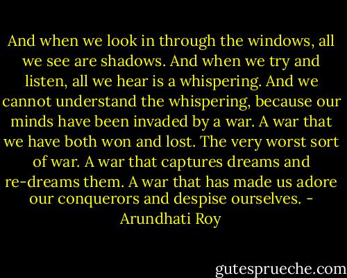 And when we look in through the windows, all we see are shadows. And when we try and listen, all we hear is a whispering. And we cannot understand the whispering, because our minds have been invaded by a war. A war that we have both won and lost. The very worst sort of war. A war that captures dreams and re-dreams them. A war that has made us adore our conquerors and despise ourselves. - Arundhati Roy