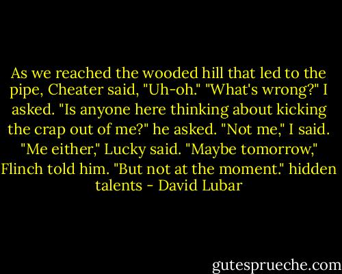 As we reached the wooded hill that led to the pipe, Cheater said, "Uh-oh."<br />"What's wrong?" I asked.<br />"Is anyone here thinking about kicking the crap out of me?" he asked.<br />"Not me," I said.<br />"Me either," Lucky said.<br />"Maybe tomorrow," Flinch told him. "But not at the moment." hidden talents - David Lubar