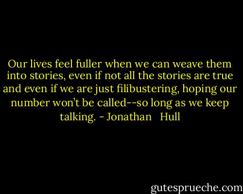 Our lives feel fuller when we can weave them into stories, even if not all the stories are true and even if we are just filibustering, hoping our number won’t be called--so long as we keep talking. - Jonathan   Hull