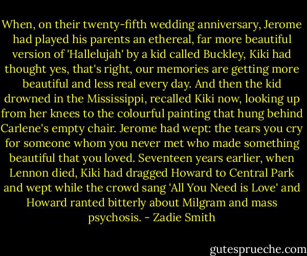 When, on their twenty-fifth wedding anniversary, Jerome had played his parents an ethereal, far more beautiful version of 'Hallelujah' by a kid called Buckley, Kiki had thought yes, that's right, our memories are getting more beautiful and less real every day. And then the kid drowned in the Mississippi, recalled Kiki now, looking up from her knees to the colourful painting that hung behind Carlene's empty chair. Jerome had wept: the tears you cry for someone whom you never met who made something beautiful that you loved. Seventeen years earlier, when Lennon died, Kiki had dragged Howard to Central Park and wept while the crowd sang 'All You Need is Love' and Howard ranted bitterly about Milgram and mass psychosis. - Zadie Smith