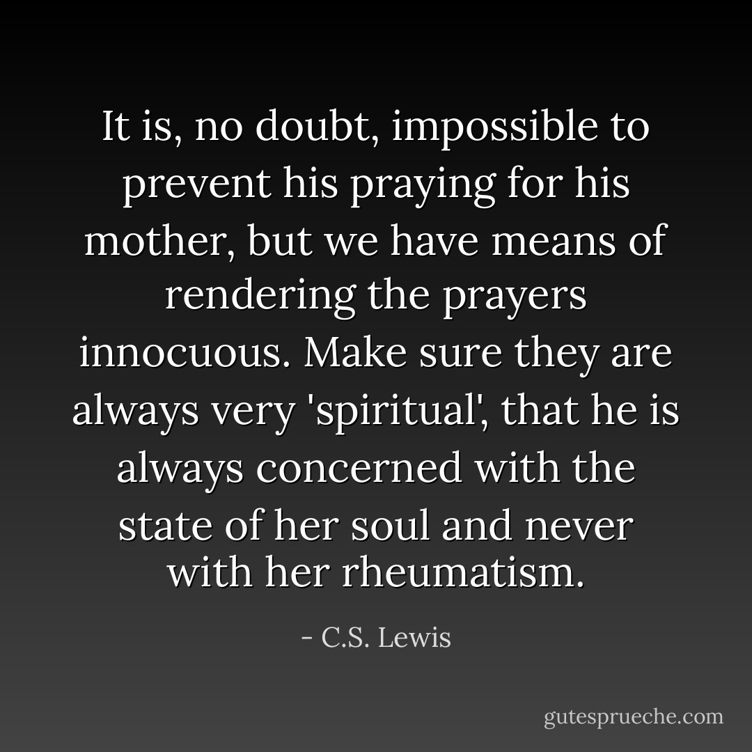 It is, no doubt, impossible to prevent his praying for his mother, but we have means of rendering the prayers innocuous. Make sure they are always very 'spiritual', that he is always concerned with the state of her soul and never with her rheumatism. - C.S. Lewis