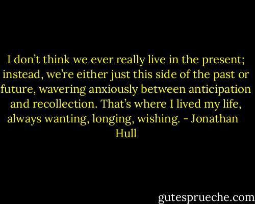 I don’t think we ever really live in the present; instead, we’re either just this side of the past or future, wavering anxiously between anticipation and recollection. That’s where I lived my life, always wanting, longing, wishing. - Jonathan   Hull