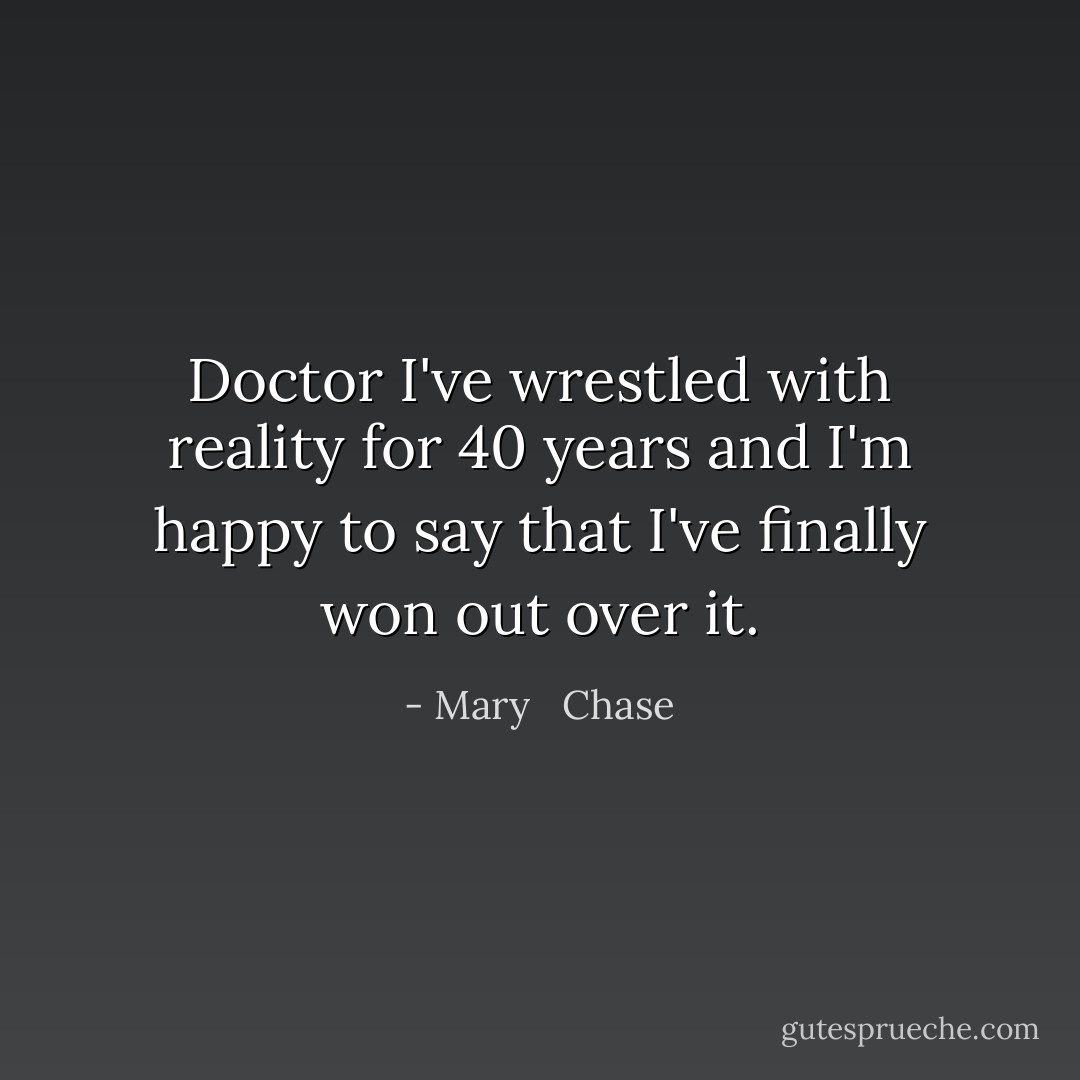 Doctor I've wrestled with reality for 40 years and I'm happy to say that I've finally won out over it. - Mary   Chase