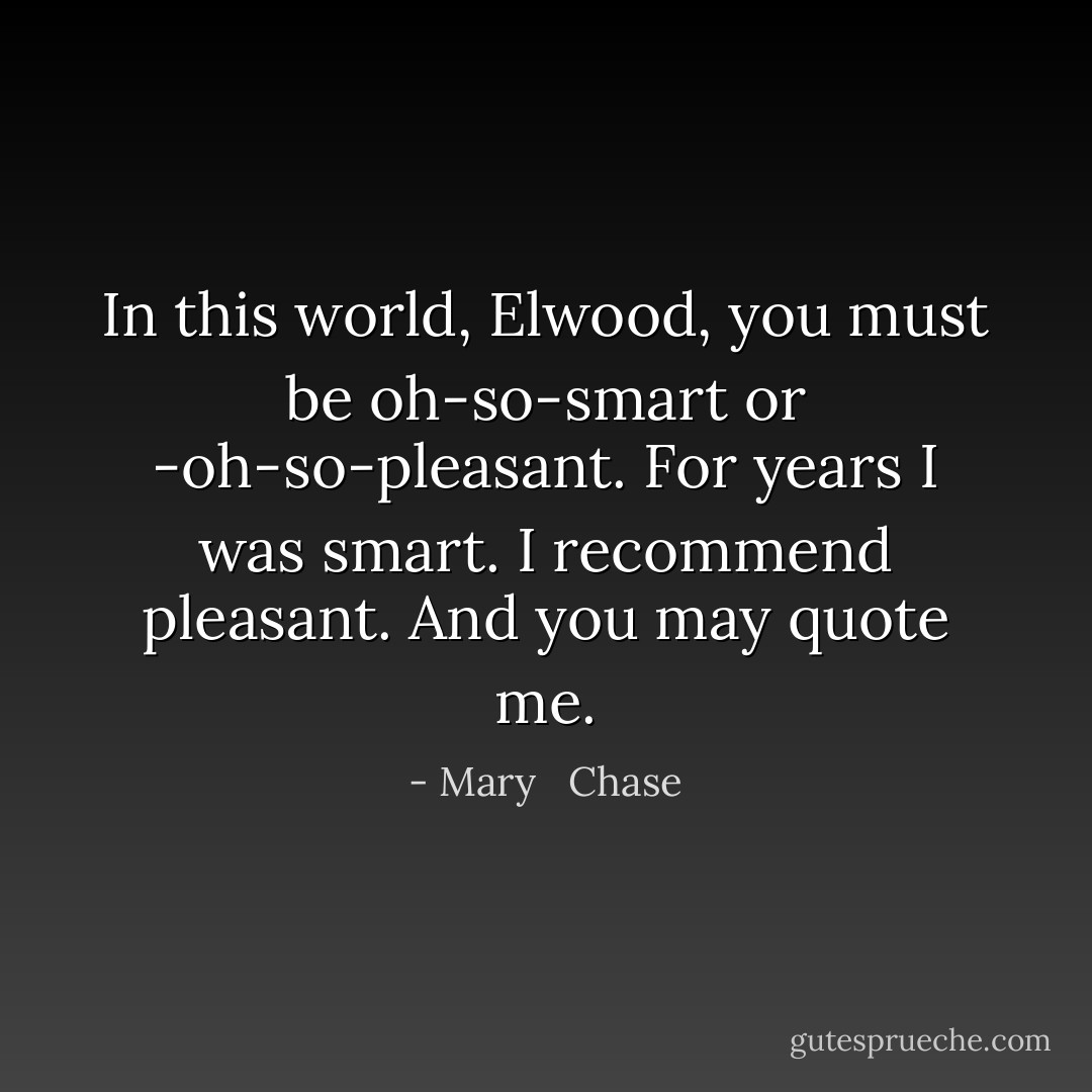 In this world, Elwood, you must be oh-so-smart or -oh-so-pleasant. For years I was smart. I recommend pleasant. And you may quote me. - Mary   Chase