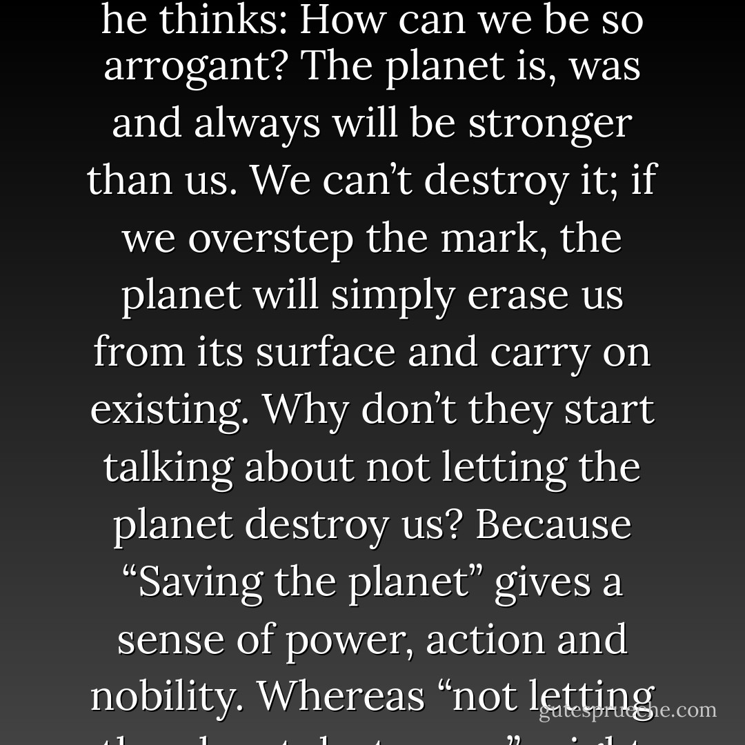 Whenever he reads articles in newspapers or magazines written by politicians using global warming or the destruction of the environment for their electoral campaigns, he thinks:<br />How can we be so arrogant? The planet is, was and always will be stronger than us. We can’t destroy it; if we overstep the mark, the planet will simply erase us from its surface and carry on existing.<br />Why don’t they start talking about not letting the planet destroy us? Because “Saving the planet” gives a sense of power, action and nobility. Whereas “not letting the planet destroy us” might lead us to feelings of despair and impotence, and to a realisation of just how very limited our capabilities are. - Paulo Coelho