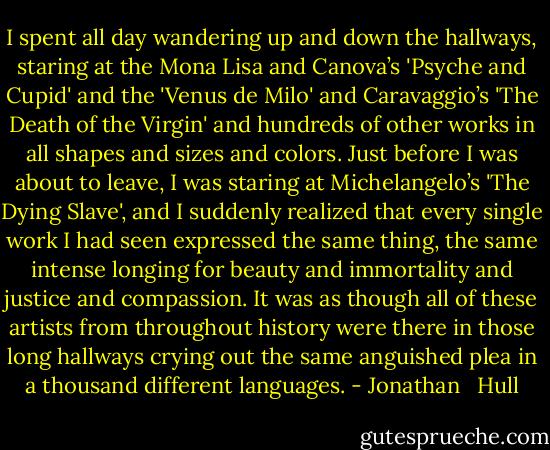 I spent all day wandering up and down the hallways, staring at the Mona Lisa and Canova’s 'Psyche and Cupid' and the 'Venus de Milo' and Caravaggio’s 'The Death of the Virgin' and hundreds of other works in all shapes and sizes and colors. Just before I was about to leave, I was staring at Michelangelo’s 'The Dying Slave', and I suddenly realized that every single work I had seen expressed the same thing, the same intense longing for beauty and immortality and justice and compassion. It was as though all of these artists from throughout history were there in those long hallways crying out the same anguished plea in a thousand different languages. - Jonathan   Hull