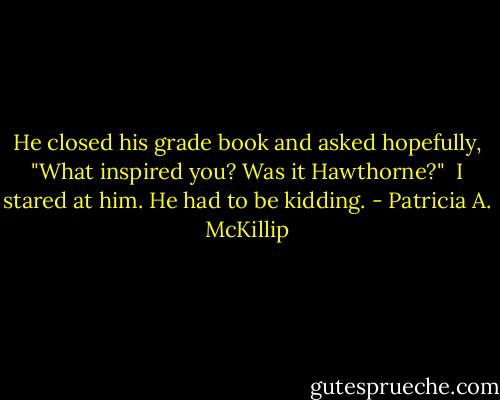 He closed his grade book and asked hopefully, "What inspired you? Was it Hawthorne?"<br /><br />I stared at him. He had to be kidding. - Patricia A. McKillip