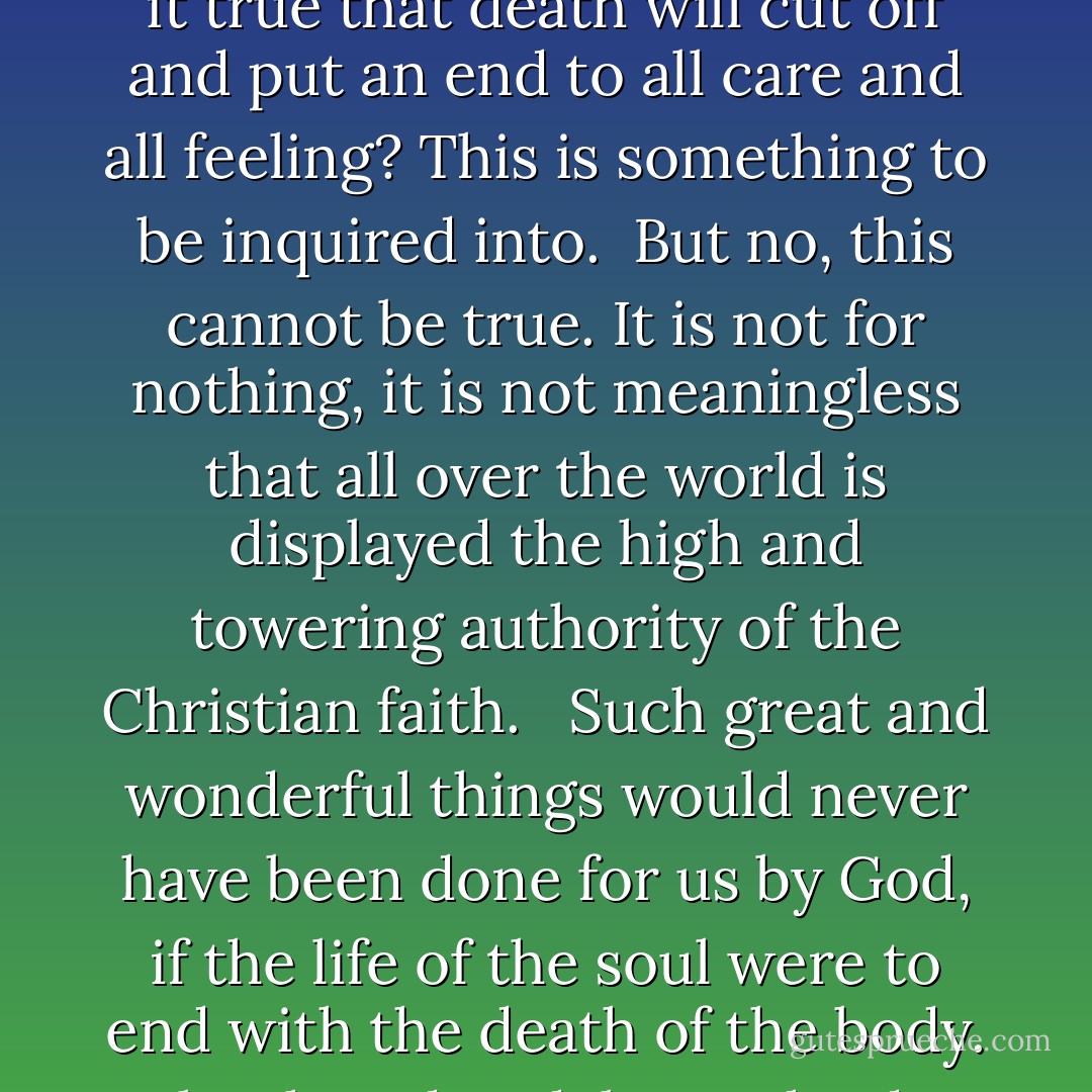 Life is a misery, death an uncertainty. Suppose it steals suddenly upon me, in what state shall I leave this world? When can I learn what I have here neglected to learn? Or is it true that death will cut off and put an end to all care and all feeling? This is something to be inquired into.<br /><br />But no, this cannot be true. It is not for nothing, it is not meaningless that all over the world is displayed the high and towering authority of the Christian faith. <br /><br />Such great and wonderful things would never have been done for us by God, if the life of the soul were to end with the death of the body. Why then do I delay? Why do I not abandon my hopes of this world and devote myself entirely to the search for God and for the happy life? - Augustine of Hippo