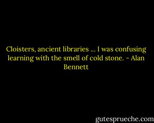 Cloisters, ancient libraries ... I was confusing learning with the smell of cold stone. - Alan Bennett