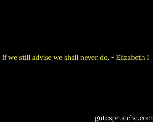 If we still advise we shall never do. - Elizabeth I