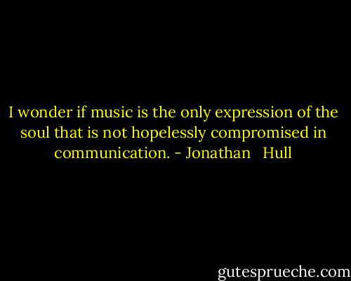 I wonder if music is the only expression of the soul that is not hopelessly compromised in communication. - Jonathan   Hull