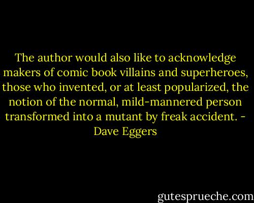 The author would also like to acknowledge makers of comic book villains and superheroes, those who invented, or at least popularized, the notion of the normal, mild-mannered person transformed into a mutant by freak accident. - Dave Eggers