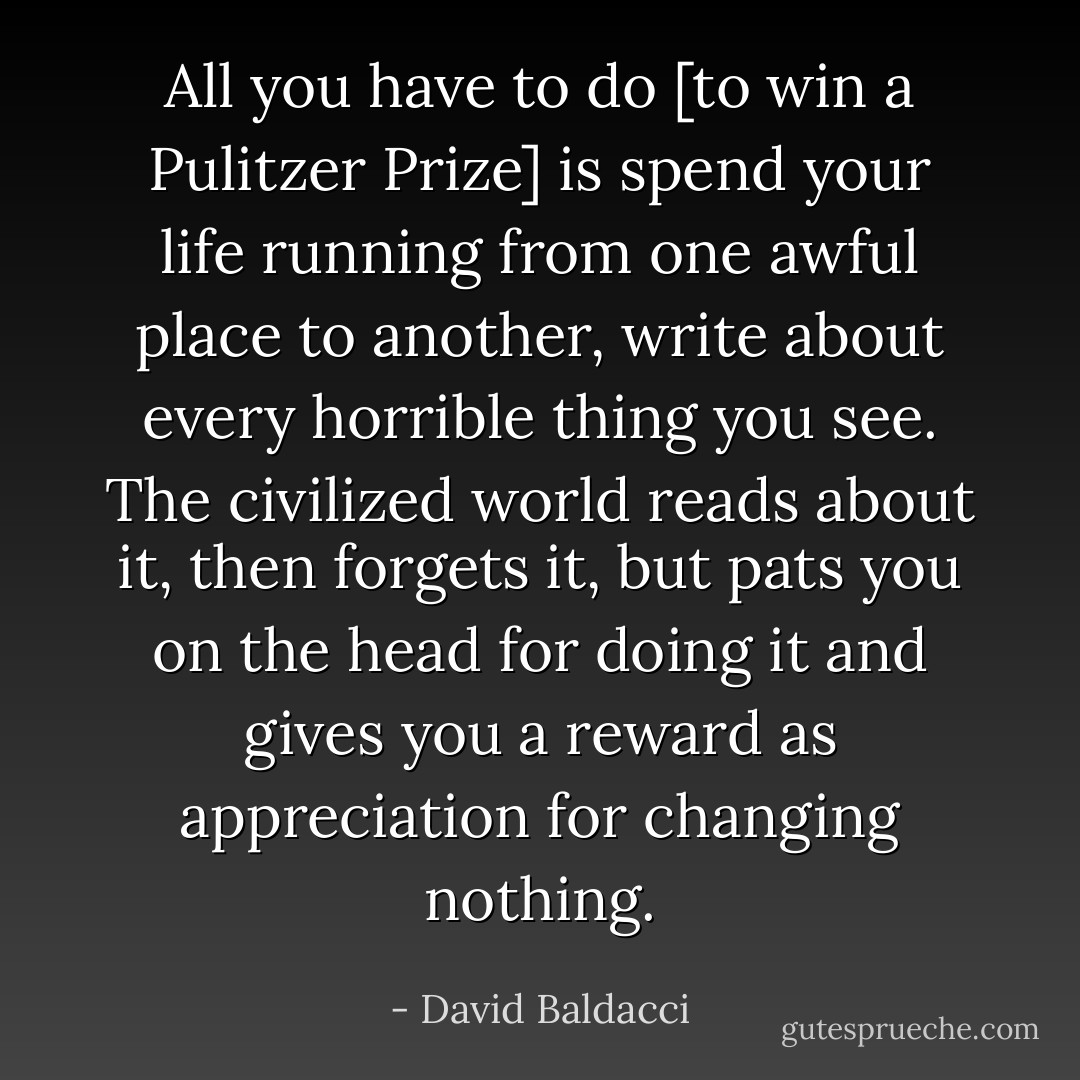 All you have to do [to win a Pulitzer Prize] is spend your life running from one awful place to another, write about every horrible thing you see. The civilized world reads about it, then forgets it, but pats you on the head for doing it and gives you a reward as appreciation for changing nothing. - David Baldacci