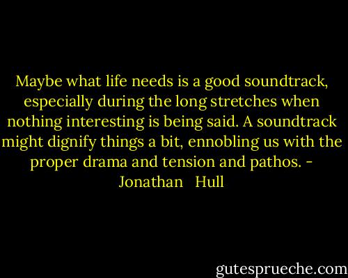 Maybe what life needs is a good soundtrack, especially during the long stretches when nothing interesting is being said. A soundtrack might dignify things a bit, ennobling us with the proper drama and tension and pathos. - Jonathan   Hull