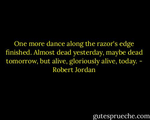 One more dance along the razor's edge finished. Almost dead yesterday, maybe dead tomorrow, but alive, gloriously alive, today. - Robert Jordan