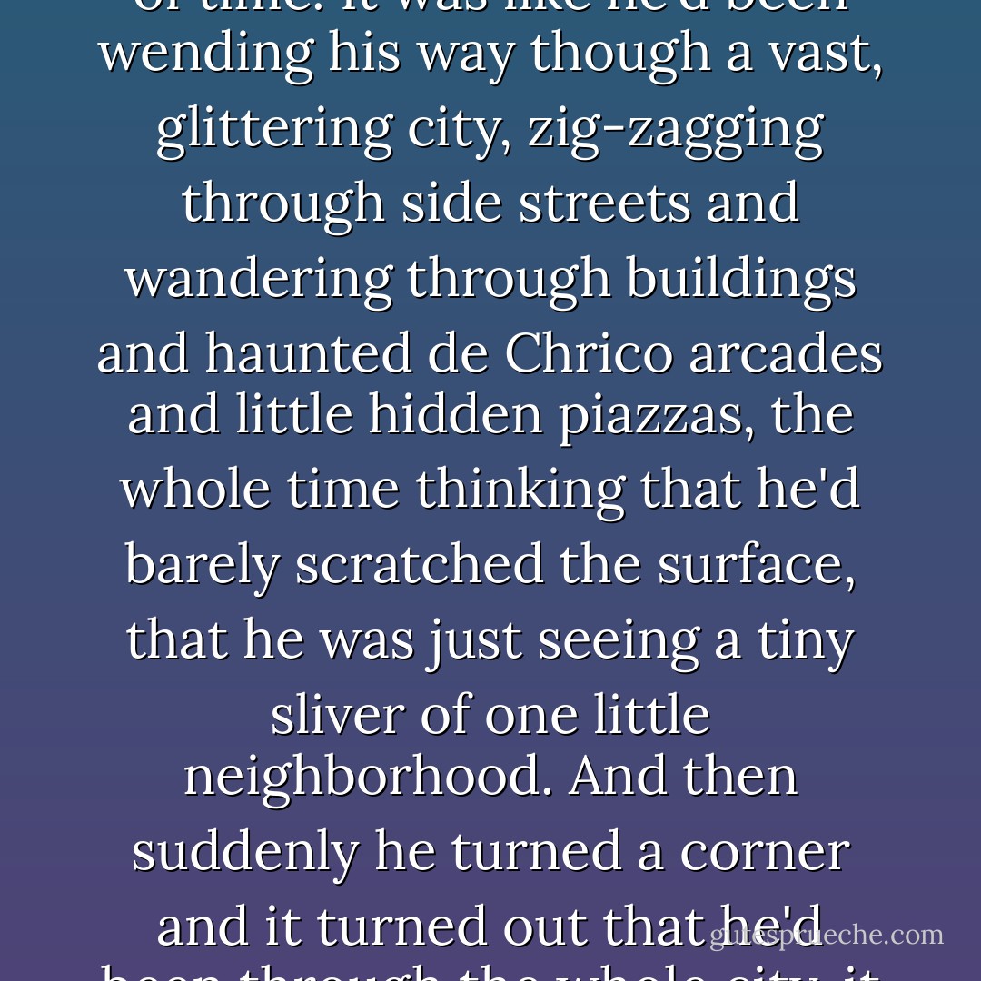 Quentin found himself staring at the end of his Brakebills careers across the perilously slender gap of only two months of time. It was like he'd been wending his way though a vast, glittering city, zig-zagging through side streets and wandering through buildings and haunted de Chrico arcades and little hidden piazzas, the whole time thinking that he'd barely scratched the surface, that he was just seeing a tiny sliver of one little neighborhood. And then suddenly he turned a corner and it turned out that he'd been through the whole city, it was all behind him, and all that was left was one short street leading straight out of town. - Lev Grossman