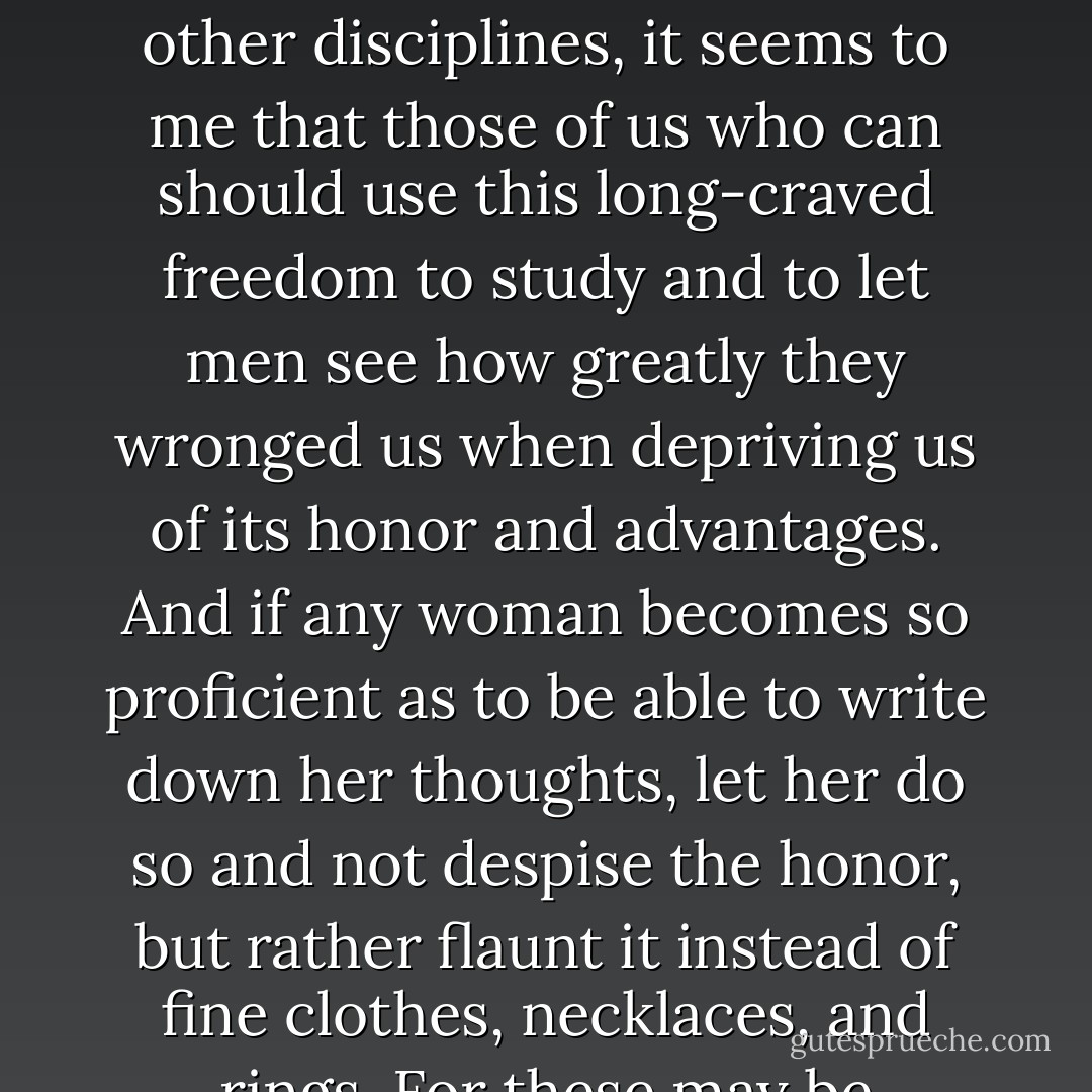 Since a time has come, Mademoiselle, when the severe laws of men no longer prevent women from applying themselves to the sciences and other disciplines, it seems to me that those of us who can should use this long-craved freedom to study and to let men see how greatly they wronged us when depriving us of its honor and advantages. And if any woman becomes so proficient as to be able to write down her thoughts, let her do so and not despise the honor, but rather flaunt it instead of fine clothes, necklaces, and rings. For these may be considered ours only by use, whereas the honor of being educated is ours entirely.  - Louise Labé